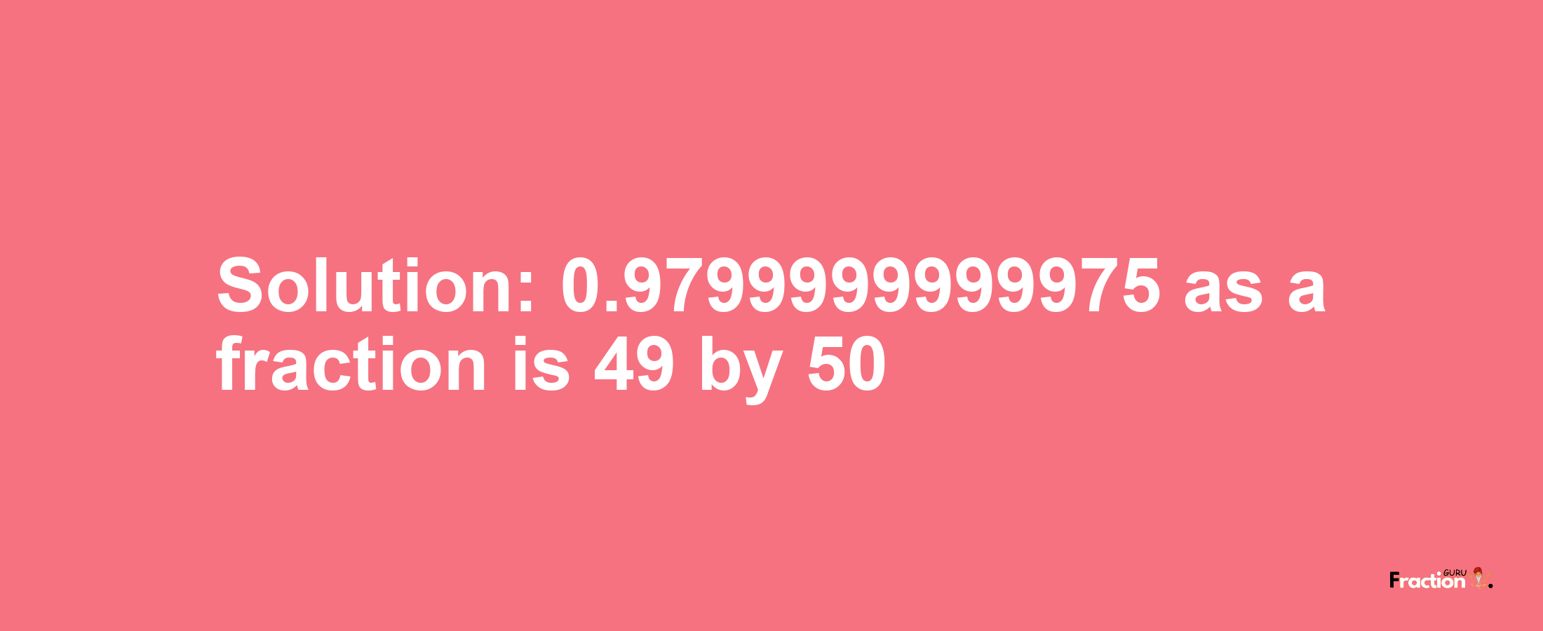 Solution:0.9799999999975 as a fraction is 49/50